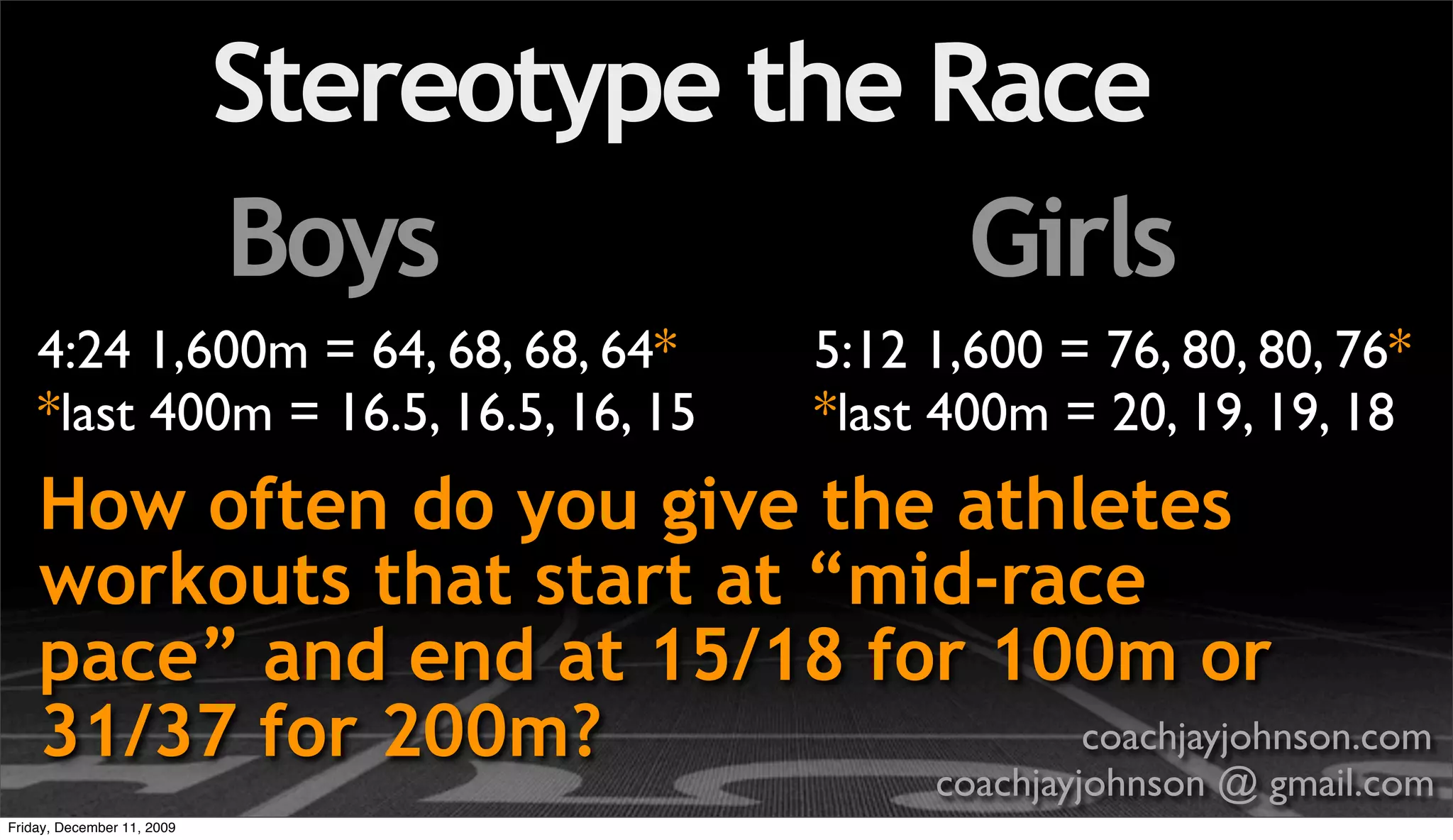 Stereotype the Race
                            Boys            Girls
    4:24 1,600m = 64, 68, 68, 64*        5:12 1,600 = 76, 80, 80, 76*
    *last 400m = 16.5, 16.5, 16, 15      *last 400m = 20, 19, 19, 18
    How often do you give the athletes
    workouts that start at “mid-race
    pace” and end at 15/18 for 100m or
    31/37 for 200m?               coachjayjohnson.com
                                              coachjayjohnson @ gmail.com
Friday, December 11, 2009
 