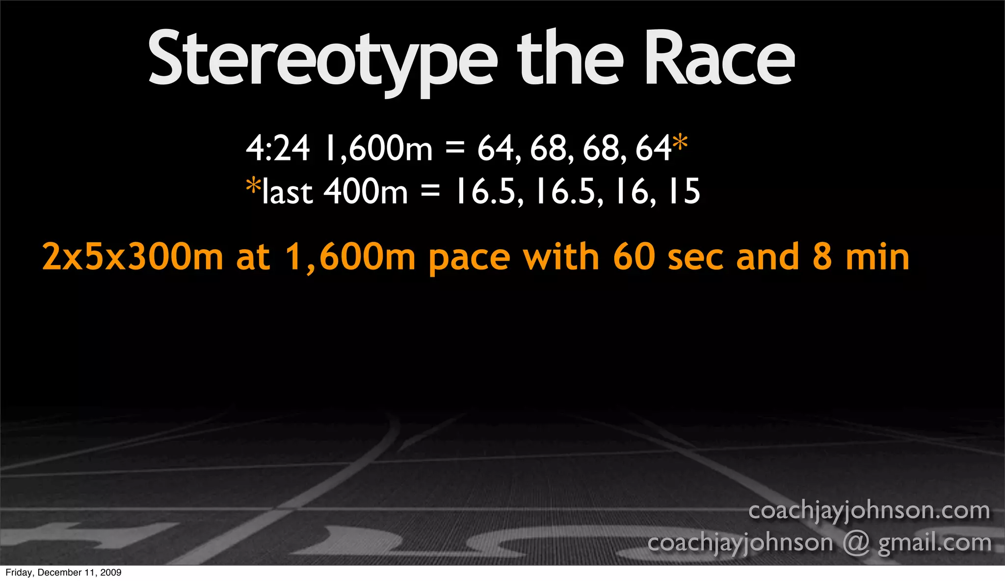 Stereotype the Race
                              4:24 1,600m = 64, 68, 68, 64*
                              *last 400m = 16.5, 16.5, 16, 15
       2x5x300m at 1,600m pace with 60 sec and 8 min




                                                                  coachjayjohnson.com
                                                         coachjayjohnson @ gmail.com
Friday, December 11, 2009
 