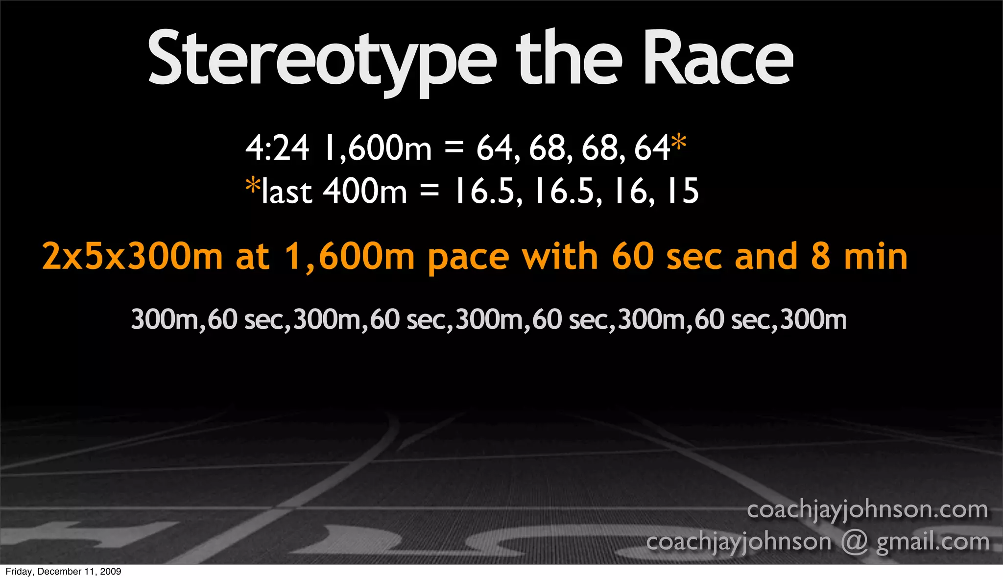 Stereotype the Race
                                    4:24 1,600m = 64, 68, 68, 64*
                                    *last 400m = 16.5, 16.5, 16, 15
       2x5x300m at 1,600m pace with 60 sec and 8 min
                            300m,60 sec,300m,60 sec,300m,60 sec,300m,60 sec,300m




                                                                          coachjayjohnson.com
                                                                 coachjayjohnson @ gmail.com
Friday, December 11, 2009
 