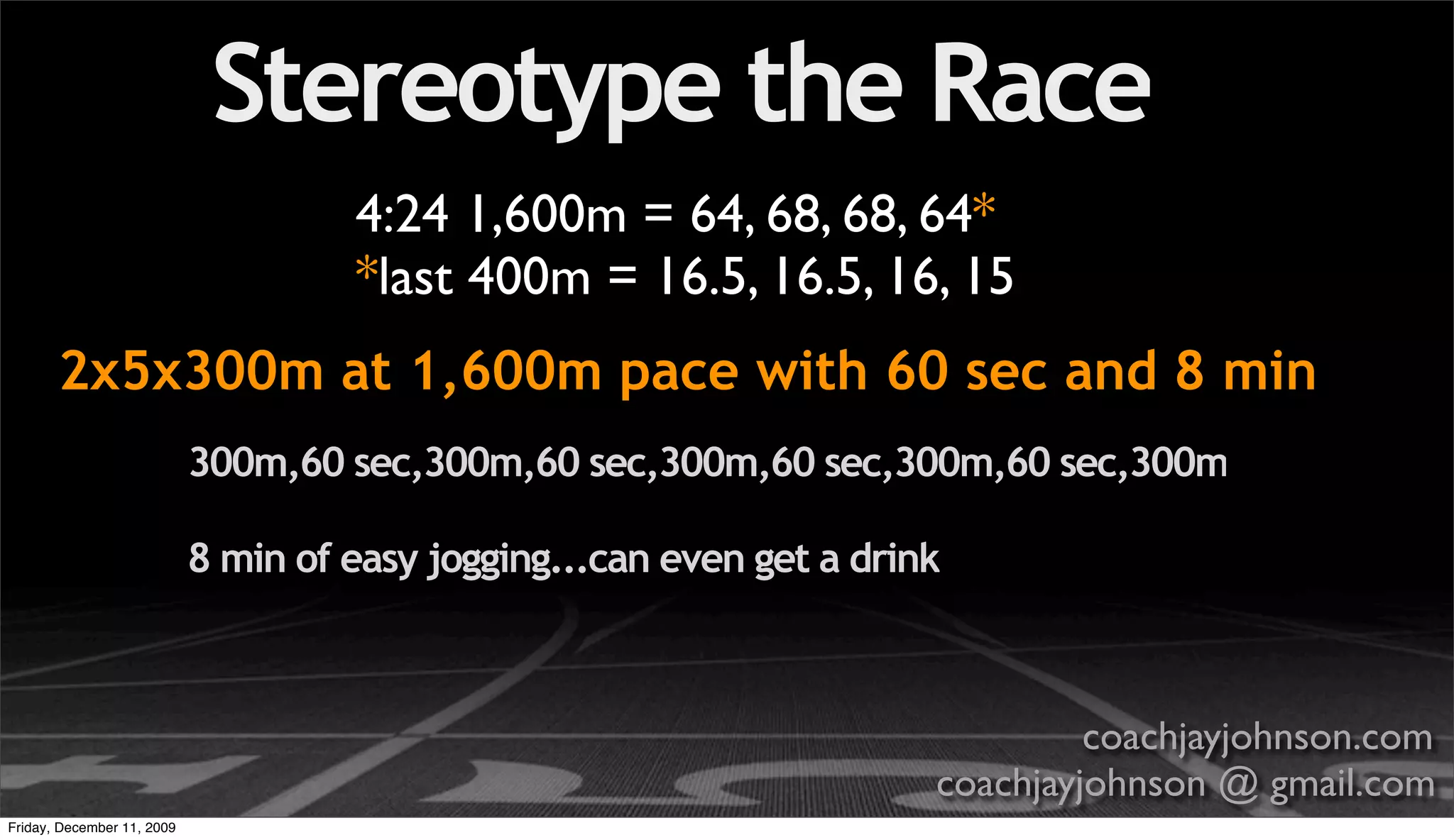 Stereotype the Race
                                     4:24 1,600m = 64, 68, 68, 64*
                                     *last 400m = 16.5, 16.5, 16, 15
       2x5x300m at 1,600m pace with 60 sec and 8 min
                            300m,60 sec,300m,60 sec,300m,60 sec,300m,60 sec,300m

                            8 min of easy jogging...can even get a drink



                                                                                coachjayjohnson.com
                                                                       coachjayjohnson @ gmail.com
Friday, December 11, 2009
 