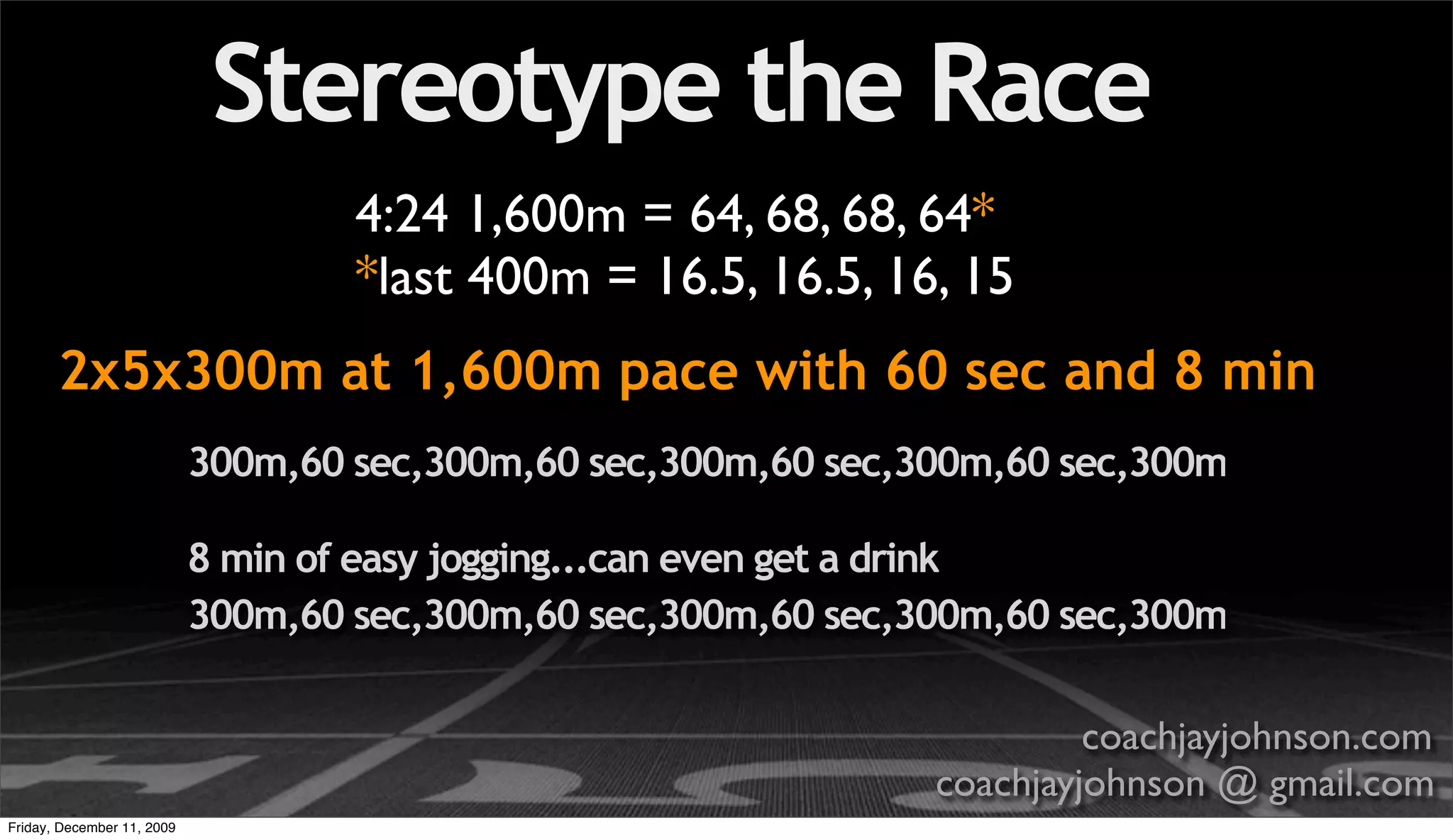 Stereotype the Race
                                    4:24 1,600m = 64, 68, 68, 64*
                                    *last 400m = 16.5, 16.5, 16, 15
       2x5x300m at 1,600m pace with 60 sec and 8 min
                            300m,60 sec,300m,60 sec,300m,60 sec,300m,60 sec,300m

                            8 min of easy jogging...can even get a drink
                            300m,60 sec,300m,60 sec,300m,60 sec,300m,60 sec,300m

                                                                          coachjayjohnson.com
                                                                 coachjayjohnson @ gmail.com
Friday, December 11, 2009
 