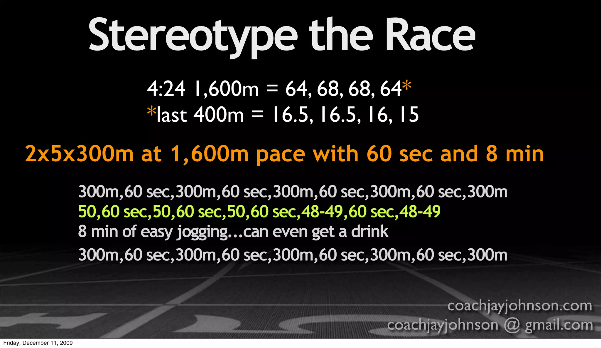 Stereotype the Race
                                    4:24 1,600m = 64, 68, 68, 64*
                                    *last 400m = 16.5, 16.5, 16, 15
       2x5x300m at 1,600m pace with 60 sec and 8 min
                            300m,60 sec,300m,60 sec,300m,60 sec,300m,60 sec,300m
                            50,60 sec,50,60 sec,50,60 sec,48-49,60 sec,48-49
                            8 min of easy jogging...can even get a drink
                            300m,60 sec,300m,60 sec,300m,60 sec,300m,60 sec,300m

                                                                          coachjayjohnson.com
                                                                 coachjayjohnson @ gmail.com
Friday, December 11, 2009
 