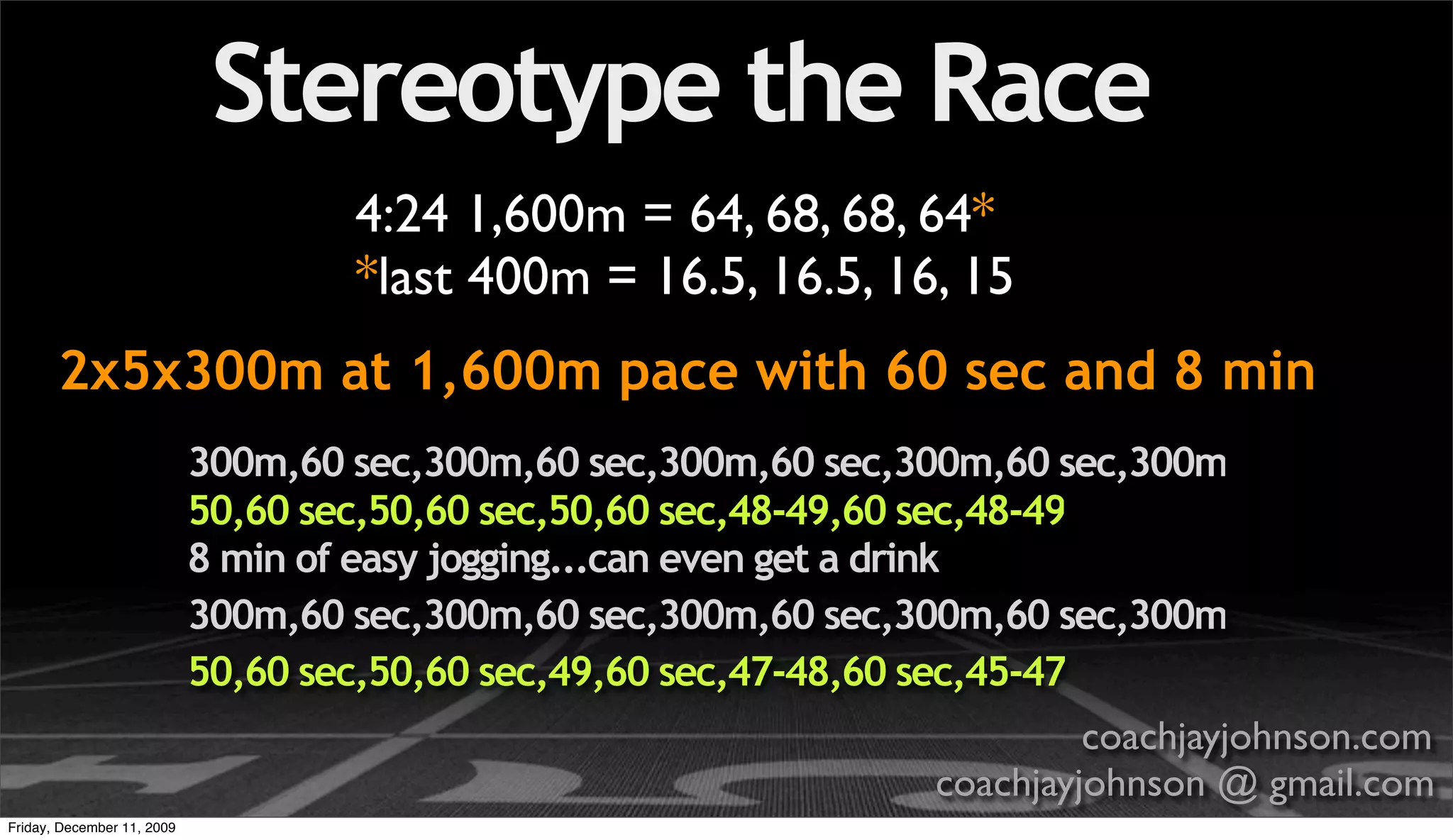 Stereotype the Race
                                    4:24 1,600m = 64, 68, 68, 64*
                                    *last 400m = 16.5, 16.5, 16, 15
       2x5x300m at 1,600m pace with 60 sec and 8 min
                            300m,60 sec,300m,60 sec,300m,60 sec,300m,60 sec,300m
                            50,60 sec,50,60 sec,50,60 sec,48-49,60 sec,48-49
                            8 min of easy jogging...can even get a drink
                            300m,60 sec,300m,60 sec,300m,60 sec,300m,60 sec,300m
                            50,60 sec,50,60 sec,49,60 sec,47-48,60 sec,45-47
                                                                          coachjayjohnson.com
                                                                 coachjayjohnson @ gmail.com
Friday, December 11, 2009
 