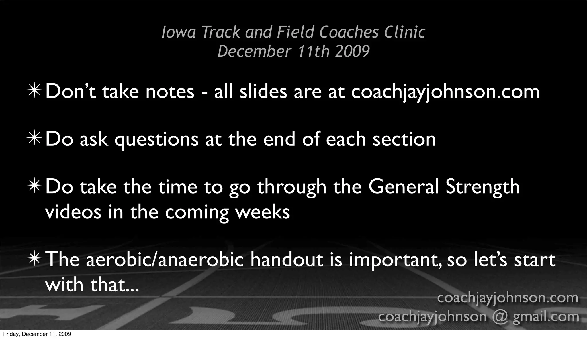 Iowa Track and Field Coaches Clinic
                                   December 11th 2009

        ✴ Don’t take notes - all slides are at coachjayjohnson.com

        ✴ Do ask questions at the end of each section

        ✴ Do take the time to go through the General Strength
          videos in the coming weeks

        ✴ The aerobic/anaerobic handout is important, so let’s start
          with that...                              coachjayjohnson.com
                                                        coachjayjohnson @ gmail.com
Friday, December 11, 2009
 