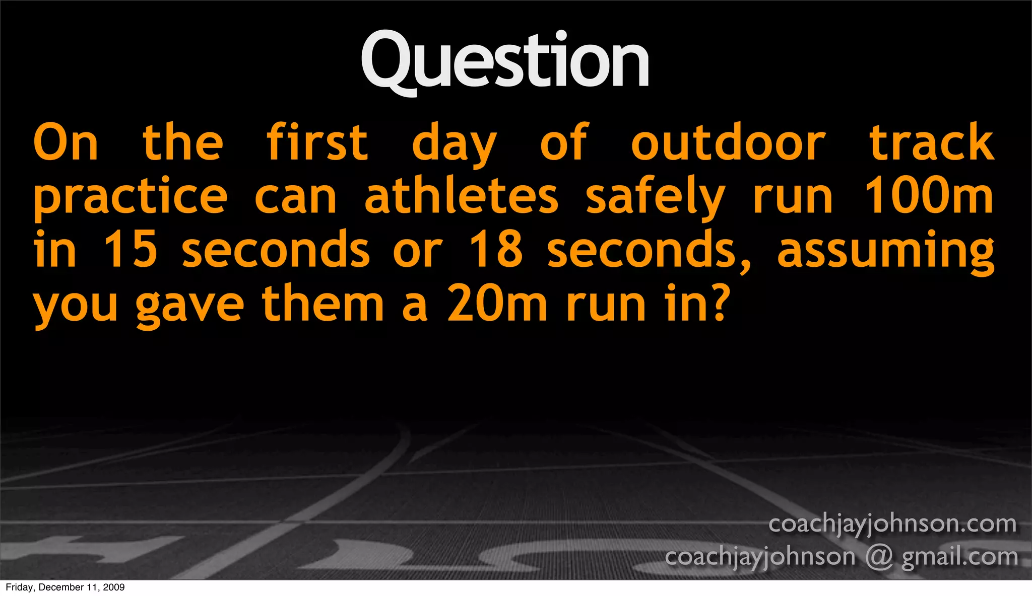 Question
     On the first day of outdoor track
     practice can athletes safely run 100m
     in 15 seconds or 18 seconds, assuming
     you gave them a 20m run in?



                                                coachjayjohnson.com
                                       coachjayjohnson @ gmail.com
Friday, December 11, 2009
 