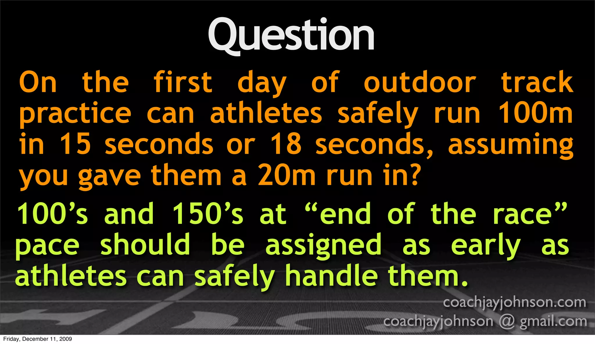 Question
    On the first day of outdoor track
    practice can athletes safely run 100m
    in 15 seconds or 18 seconds, assuming
    you gave them a 20m run in?
    100’s and 150’s at “end of the race”
    pace should be assigned as early as
    athletes can safely handle them.
                                                coachjayjohnson.com
                                       coachjayjohnson @ gmail.com
Friday, December 11, 2009
 