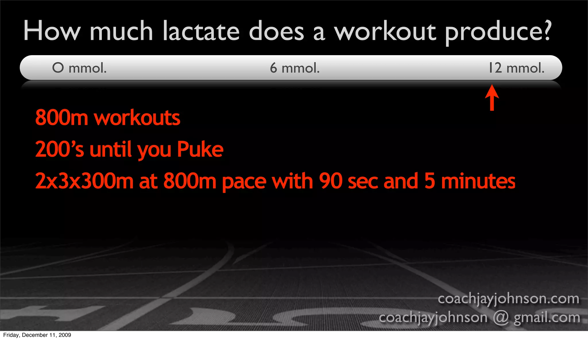How much lactate does a workout produce?
                 O mmol.         6 mmol.                   12 mmol.


           800m workouts
           200’s until you Puke
           2x3x300m at 800m pace with 90 sec and 5 minutes




                                                     coachjayjohnson.com
                                            coachjayjohnson @ gmail.com
Friday, December 11, 2009
 