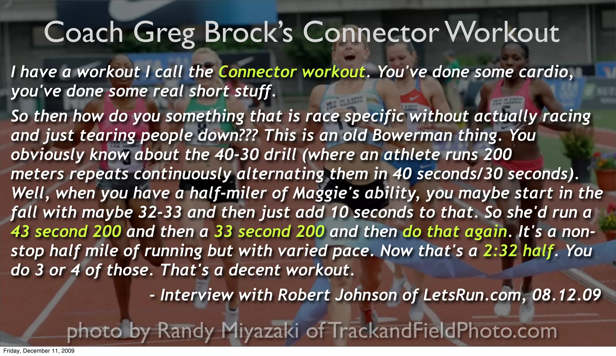 Coach Greg Brock’s Connector Workout
  I have a workout I call the Connector workout. You've done some cardio,
  you've done some real short stuff.
  So then how do you something that is race specific without actually racing
  and just tearing people down??? This is an old Bowerman thing. You
  obviously know about the 40-30 drill (where an athlete runs 200
  meters repeats continuously alternating them in 40 seconds/30 seconds).
  Well, when you have a half-miler of Maggie's ability, you maybe start in the
  fall with maybe 32-33 and then just add 10 seconds to that. So she'd run a
  43 second 200 and then a 33 second 200 and then do that again. It's a non-
  stop half mile of running but with varied pace. Now that's a 2:32 half. You
  do 3 or 4 of those. That's a decent workout.
                              - Interview with Robert Johnson of LetsRun.com, 08.12.09

                      photo by Randy Miyazaki of TrackandFieldPhoto.com
Friday, December 11, 2009
 