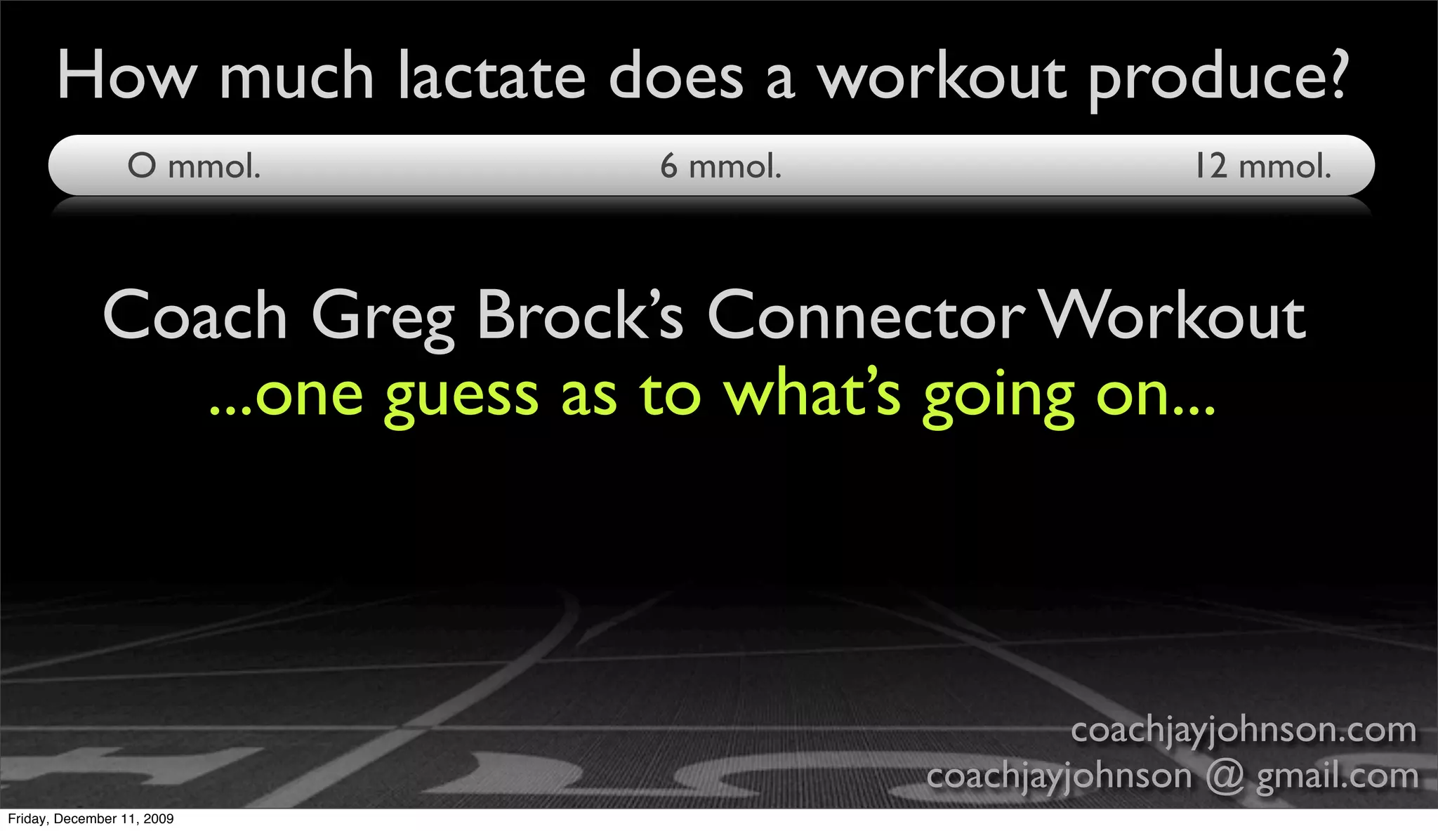 How much lactate does a workout produce?
                 O mmol.       6 mmol.                  12 mmol.



             Coach Greg Brock’s Connector Workout
                ...one guess as to what’s going on...



                                                  coachjayjohnson.com
                                         coachjayjohnson @ gmail.com
Friday, December 11, 2009
 