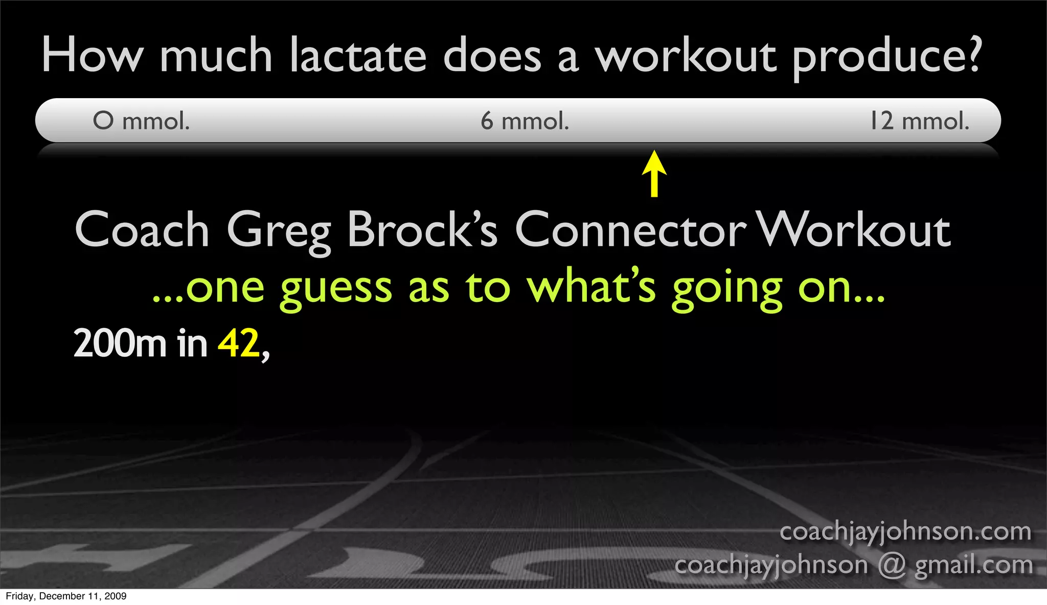 How much lactate does a workout produce?
                 O mmol.       6 mmol.                  12 mmol.



             Coach Greg Brock’s Connector Workout
                ...one guess as to what’s going on...
             200m in 42,



                                                  coachjayjohnson.com
                                         coachjayjohnson @ gmail.com
Friday, December 11, 2009
 