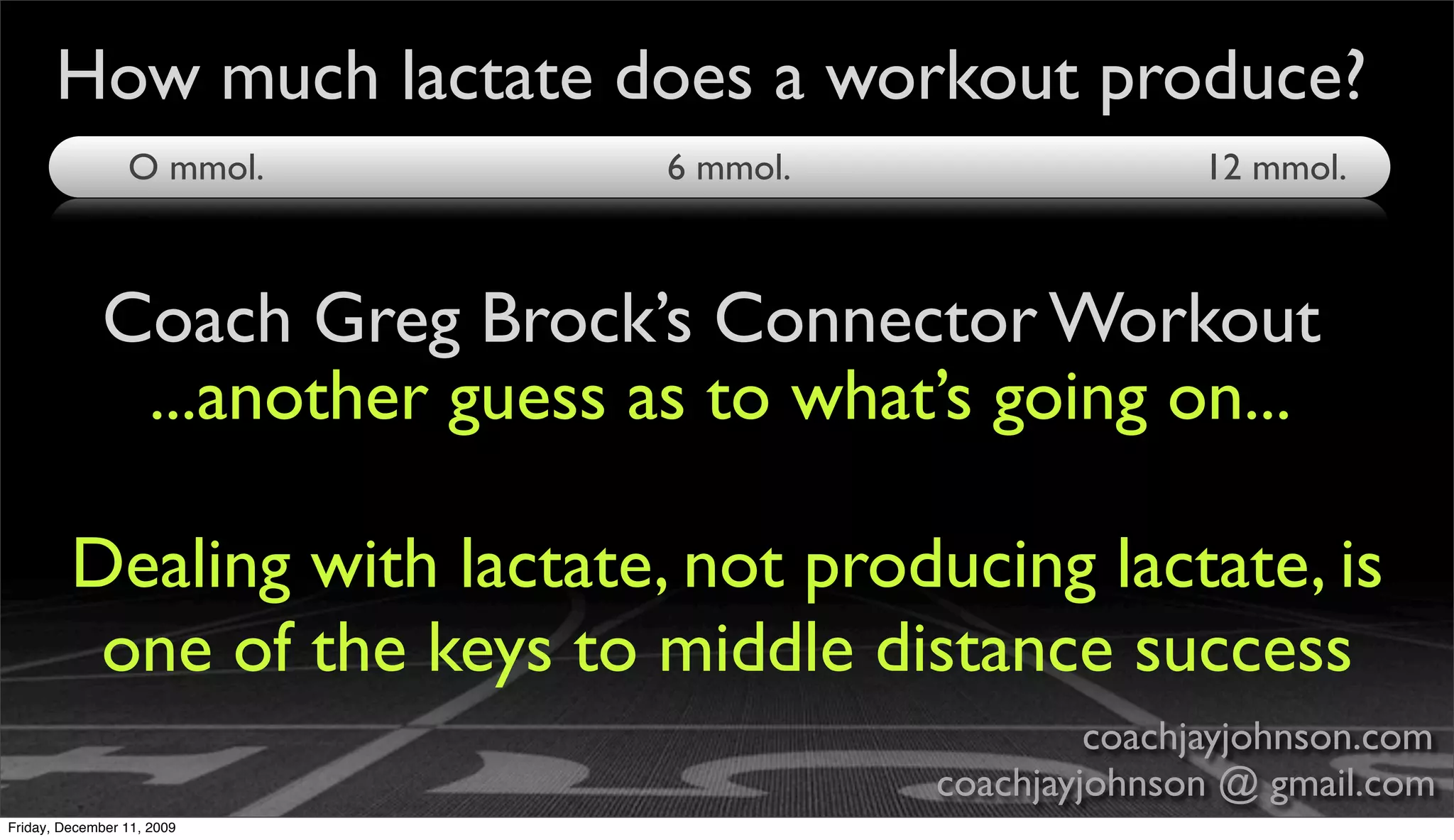 How much lactate does a workout produce?
                 O mmol.        6 mmol.                  12 mmol.



             Coach Greg Brock’s Connector Workout
              ...another guess as to what’s going on...

         Dealing with lactate, not producing lactate, is
          one of the keys to middle distance success
                                                   coachjayjohnson.com
                                          coachjayjohnson @ gmail.com
Friday, December 11, 2009
 