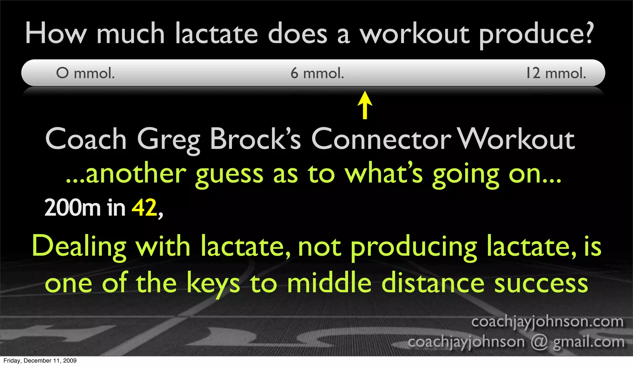 How much lactate does a workout produce?
                 O mmol.        6 mmol.                  12 mmol.



             Coach Greg Brock’s Connector Workout
              ...another guess as to what’s going on...
             200m in 42,
         Dealing with lactate, not producing lactate, is
          one of the keys to middle distance success
                                                   coachjayjohnson.com
                                          coachjayjohnson @ gmail.com
Friday, December 11, 2009
 