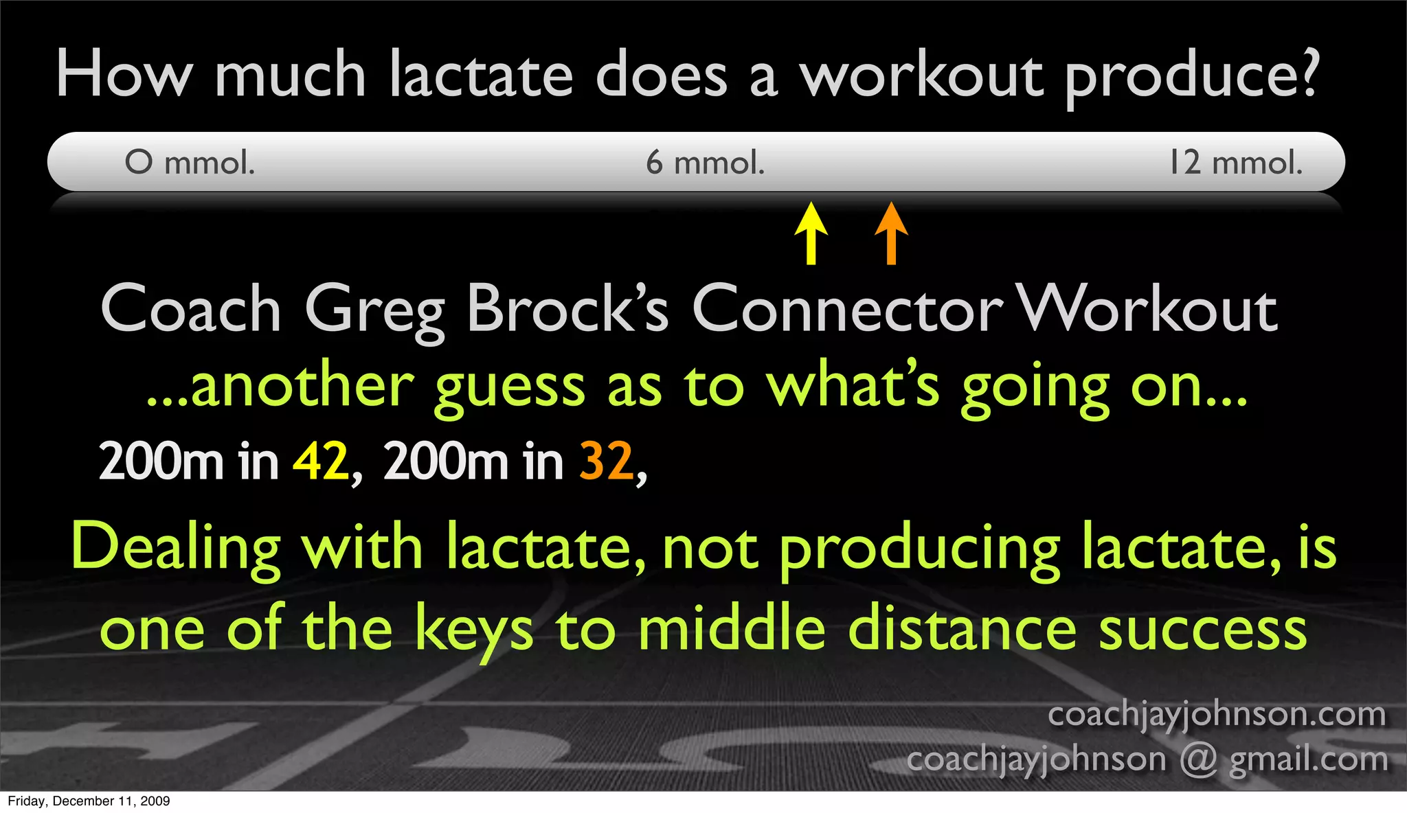 How much lactate does a workout produce?
                 O mmol.           6 mmol.                  12 mmol.



             Coach Greg Brock’s Connector Workout
              ...another guess as to what’s going on...
             200m in 42, 200m in 32,
         Dealing with lactate, not producing lactate, is
          one of the keys to middle distance success
                                                      coachjayjohnson.com
                                             coachjayjohnson @ gmail.com
Friday, December 11, 2009
 