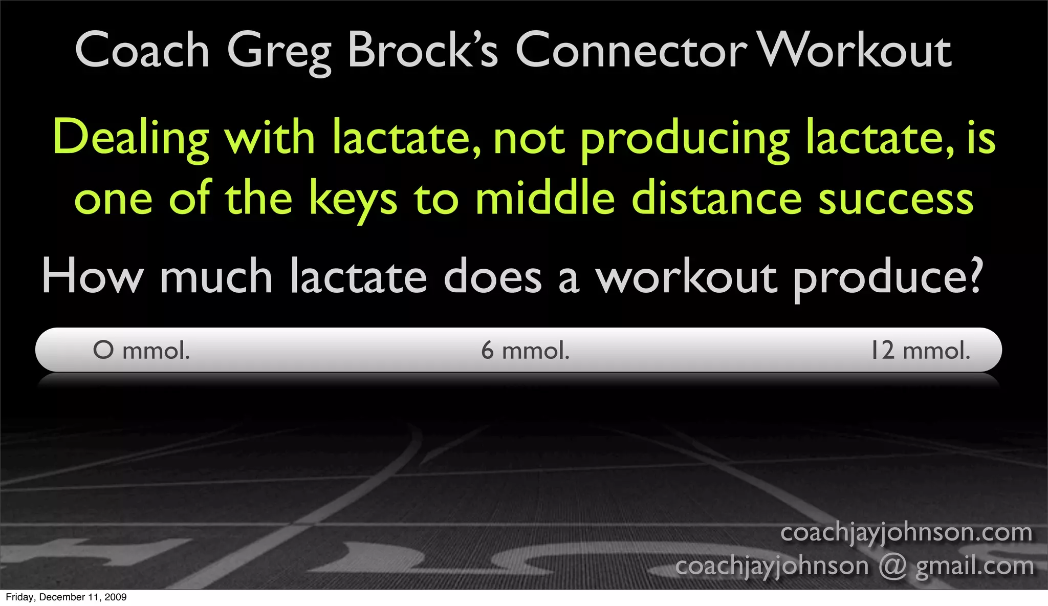Coach Greg Brock’s Connector Workout
       Dealing with lactate, not producing lactate, is
        one of the keys to middle distance success
       How much lactate does a workout produce?
                 O mmol.     6 mmol.                  12 mmol.




                                                coachjayjohnson.com
                                       coachjayjohnson @ gmail.com
Friday, December 11, 2009
 