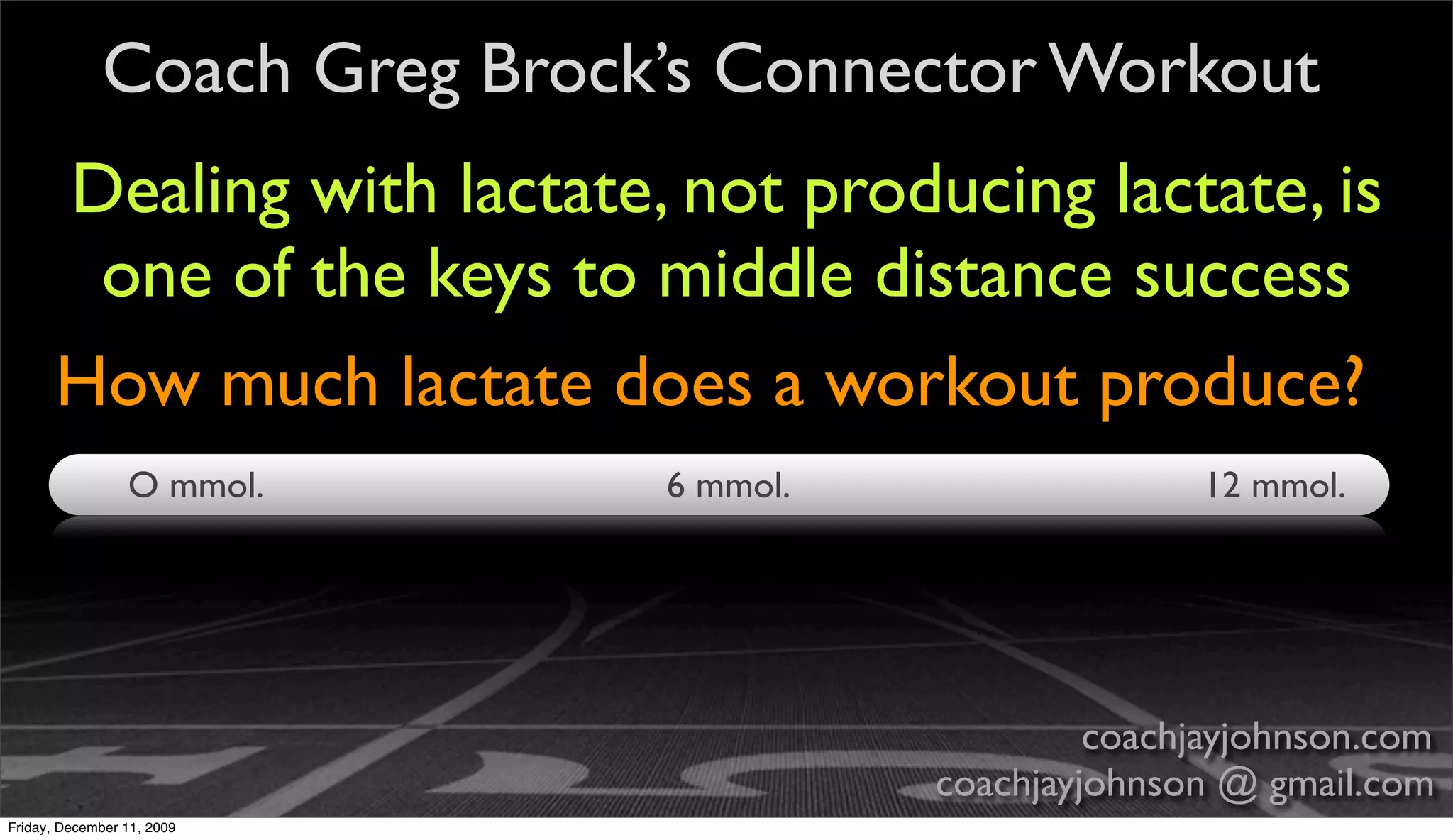 Coach Greg Brock’s Connector Workout
       Dealing with lactate, not producing lactate, is
        one of the keys to middle distance success
       How much lactate does a workout produce?
                 O mmol.     6 mmol.                  12 mmol.




                                                coachjayjohnson.com
                                       coachjayjohnson @ gmail.com
Friday, December 11, 2009
 
