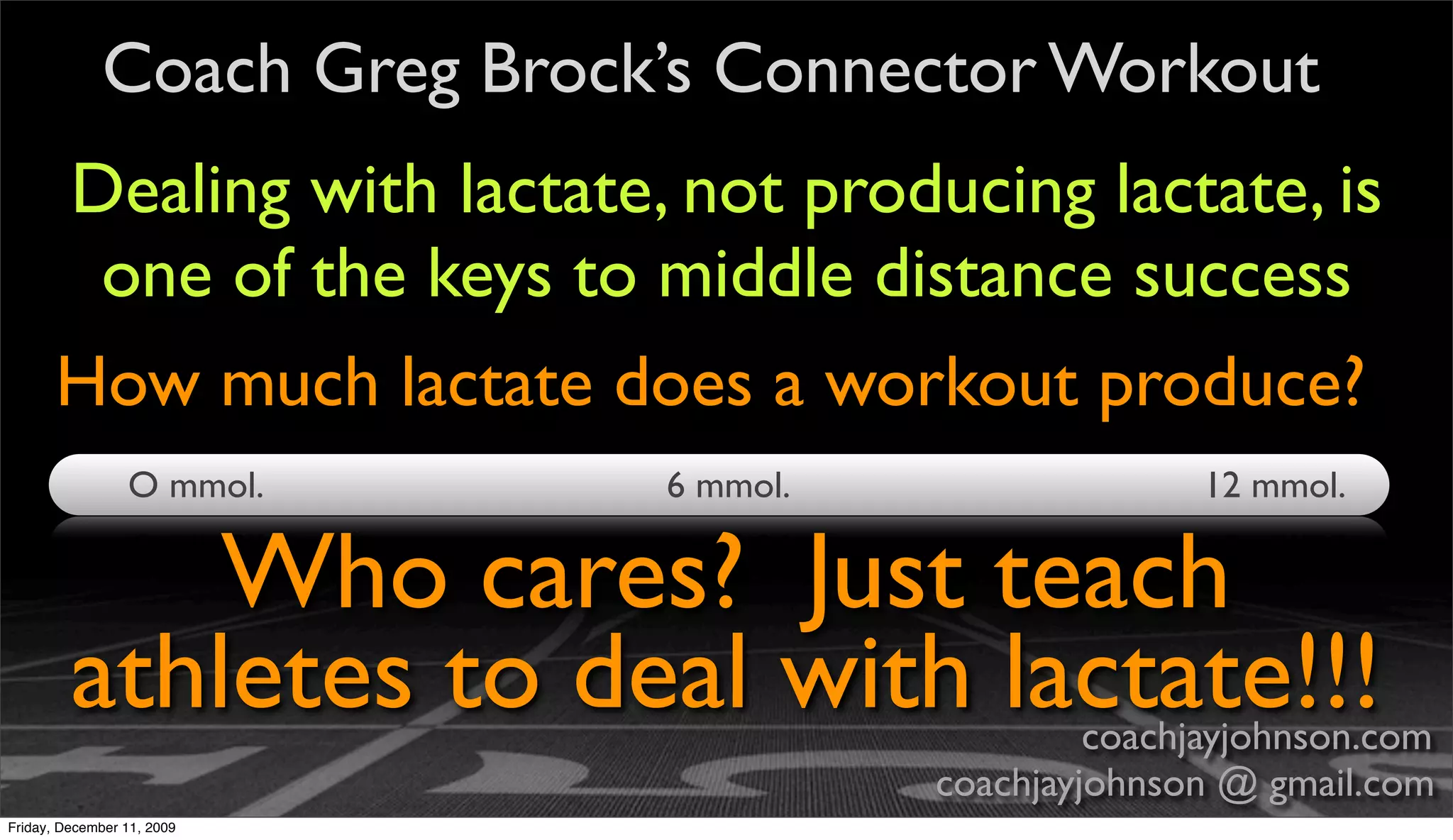 Coach Greg Brock’s Connector Workout
       Dealing with lactate, not producing lactate, is
        one of the keys to middle distance success
       How much lactate does a workout produce?
                 O mmol.     6 mmol.                  12 mmol.

             Who cares? Just teach
         athletes to deal with lactate!!!       coachjayjohnson.com
                                       coachjayjohnson @ gmail.com
Friday, December 11, 2009
 