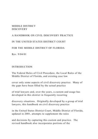 MIDDLE DISTRICT
DISCOVERY
A HANDBOOK ON CIVIL DISCOVERY PRACTICE
IN THE UNITED STATES DISTRICT COURT
FOR THE MIDDLE DISTRICT OF FLORIDA
Rev. 9/04/01
INTRODUCTION
The Federal Rules of Civil Procedure, the Local Rules of the
Middle District of Florida, and existing case law
cover only some aspects of civil discovery practice. Many of
the gaps have been filled by the actual practice
of trial lawyers and, over the years, a custom and usage has
developed in this district in frequently recurring
discovery situations. Originally developed by a group of trial
lawyers, this handbook on civil discovery practice
in the United States District Court, Middle District of Florida,
updated in 2001, attempts to supplement the rules
and decisions by capturing this custom and practice. The
revised handbook also incorporates portions of the
 