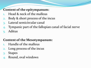 Content of the epitympanum:
1. Head & neck of the malleus
2. Body & short process of the incus
3. Lateral semicircular canal
4. Tympanic part of the fallopian canal of facial nerve
5. Aditus
Content of the Mesotympanum:
1. Handle of the malleus
2. Long process of the incus
3. Stapes
4. Round, oval windows
 