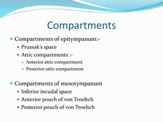 Compartments
 Compartments of epitympanum:-
 Prussak’s space
 Attic compartments :-
 Anterior attic compartment
 Posterior attic compartment
 Compartments of mesotympanum
 Inferior incudal space
 Anterior pouch of von Troeltch
 Posterior pouch of von Troeltch
 
