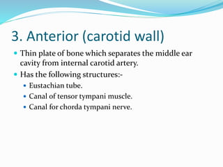 3. Anterior (carotid wall)
 Thin plate of bone which separates the middle ear
cavity from internal carotid artery.
 Has the following structures:-
 Eustachian tube.
 Canal of tensor tympani muscle.
 Canal for chorda tympani nerve.
 