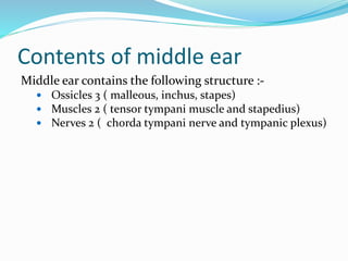Contents of middle ear
Middle ear contains the following structure :-
 Ossicles 3 ( malleous, inchus, stapes)
 Muscles 2 ( tensor tympani muscle and stapedius)
 Nerves 2 ( chorda tympani nerve and tympanic plexus)
 