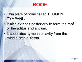 Page 16
ROOF
• Thin plate of bone called TEGMEN
TYMPANI .
• It also extends posteriorly to form the roof
of the aditus and antrum.
• It seperates tympanic cavity from the
middle cranial fossa.
 