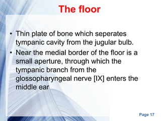 Page 17
The floor
• Thin plate of bone which seperates
tympanic cavity from the jugular bulb.
• Near the medial border of the floor is a
small aperture, through which the
tympanic branch from the
glossopharyngeal nerve [IX] enters the
middle ear
 