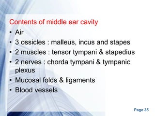 Page 35
Contents of middle ear cavity
• Air
• 3 ossicles : malleus, incus and stapes
• 2 muscles : tensor tympani & stapedius
• 2 nerves : chorda tympani & tympanic
plexus
• Mucosal folds & ligaments
• Blood vessels
 