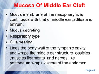 Page 45
Mucosa Of Middle Ear Cleft
• Mucus membrane of the nasopharynx is
continuous with that of middle ear ,aditus and
antrum.
• Mucus secreting
• Respiratory type
• Cilia bearing
• Lines the bony wall of the tympanic cavity
and wraps the middle ear structure_ossicles
,muscles ligaments and nerves like
peritoneum wraps viscera of the abdomen.
 