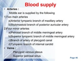 Page 46
Blood supply
• Arteries :
Middle ear is supplied by the following
1)Two main arteries
a)Anterior tympanic branch of maxillary artery
b)Stylomastoid branch of posterior auricular artery
2)Four minor arteries
a)Petrosal branch of middle meningeal artery
b)Superior tympanic branch of middle meningeal artery
c)Branch of artery of pterygoid canal
d)Tympanic branch of internal carotid
• Veins :
Pterygoid venous plexus
Superior petrosal sinus
 