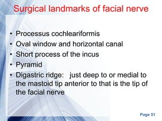 Page 51
Surgical landmarks of facial nerve
• Processus cochleariformis
• Oval window and horizontal canal
• Short process of the incus
• Pyramid
• Digastric ridge: just deep to or medial to
the mastoid tip anterior to that is the tip of
the facial nerve
 