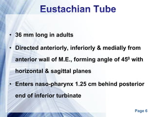 Page 6
• 36 mm long in adults
• Directed anteriorly, inferiorly & medially from
anterior wall of M.E., forming angle of 450 with
horizontal & sagittal planes
• Enters naso-pharynx 1.25 cm behind posterior
end of inferior turbinate
 