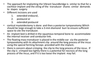 • The approach for implanting the Vibrant Soundbridge is similar to that for a
cochlear implant and the siting of the transducer shares similar demands
to stapes surgery
• Different incisions are used
1. extended endaural,
2. postaural or
3. extended postaural
• cortical mastoidectomy is done and then a posterior tympanotomy Which
should be large enough to take a 3-mm diamond burr to ensure sufficient
space to site the transducer.
• An implant bed is drilled in the squamous temporal bone to accommodate
the internal receiver and conductor link.
• The floating mass transducer is placed in the middle ear via the posterior
tympanotomy with its attachment clip around the long process of the incus
using the special forming forceps provided with the implant.
• there is concern about crimping the clip to the long process of the incus. If
the clip is crimped too tightly there is a potential for necrosis of the long
process of the incus, and if it is too loose the implant may fail.
 
