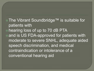 The Vibrant Soundbridge™ is suitable for
patients with
hearing loss of up to 70 dB PTA
and is US FDA-approved for patients with
moderate to severe SNHL, adequate aided
speech discrimination, and medical
contraindication or intolerance of a
conventional hearing aid
 