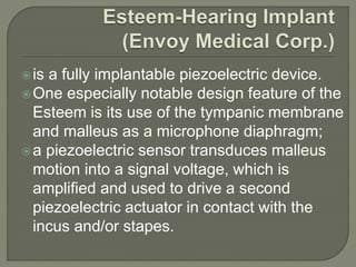 is a fully implantable piezoelectric device.
One especially notable design feature of the
Esteem is its use of the tympanic membrane
and malleus as a microphone diaphragm;
a piezoelectric sensor transduces malleus
motion into a signal voltage, which is
amplified and used to drive a second
piezoelectric actuator in contact with the
incus and/or stapes.
 