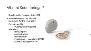 Vibrant Soundbridge ®
• Developed by: Symphonix in 2002
• Now redeveloped by: Med-El,
Innsbruck, Austria from 2004
• Parts/Assembly:-
VORP (Electromagnetic
transducer)
receiving coil
conductor link
demodulator
Floating mass transducer (FMT)
External audio processor
 