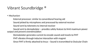 Vibrant Soundbridge ®
• Mechanism
External processor: similar to conventional hearing aid
Sound picked by microphone and processed by external receiver
Sound sent by telemetry to internal receiver
Sound sent to demodulator – provides safety feature to limit maximum power
output and prevent overstimulation
Demodulator generates current to encode sound and travels to FMT
FMT vibrates through inducive interaction with magnet
Since FMT is firmly attached to Incus – Sound is transmitted to Ossicular Chain
 