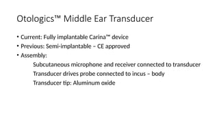 Otologics™ Middle Ear Transducer
• Current: Fully implantable Carina™ device
• Previous: Semi-implantable – CE approved
• Assembly:
Subcutaneous microphone and receiver connected to transducer
Transducer drives probe connected to incus – body
Transducer tip: Aluminum oxide
 