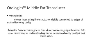 Otologics™ Middle Ear Transducer
• Mechanism:
moves incus using linear actuator rigidly connected to edges of
mastoidectomy cavity
Actuator has electromagnetic transducer converting signal current into
axial movement of rods extending out of device to directly contact and
move incus.
 