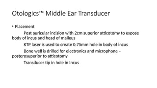 Otologics™ Middle Ear Transducer
• Placement
Post auricular incision with 2cm superior atticotomy to expose
body of incus and head of malleus
KTP laser is used to create 0.75mm hole in body of incus
Bone well is drilled for electronics and microphone –
posterosuperior to atticotomy
Transducer tip in hole in Incus
 