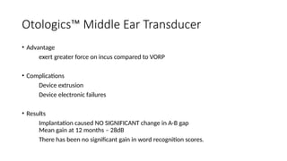 Otologics™ Middle Ear Transducer
• Advantage
exert greater force on incus compared to VORP
• Complications
Device extrusion
Device electronic failures
• Results
Implantation caused NO SIGNIFICANT change in A-B gap
Mean gain at 12 months – 28dB
There has been no significant gain in word recognition scores.
 