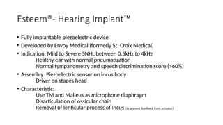 Esteem®- Hearing Implant™
• Fully implantable piezoelectric device
• Developed by Envoy Medical (formerly St. Croix Medical)
• Indication: Mild to Severe SNHL between 0.5kHz to 4kHz
Healthy ear with normal pneumatization
Normal tympanometry and speech discrimination score (>60%)
• Assembly: Piezoelectric sensor on incus body
Driver on stapes head
• Characteristic:
Use TM and Malleus as microphone diaphragm
Disarticulation of ossicular chain
Removal of lenticular process of incus (to prevent feedback from actuator)
 