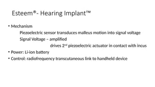 Esteem®- Hearing Implant™
• Mechanism
Piezoelectric sensor transduces malleus motion into signal voltage
Signal Voltage – amplified
drives 2nd
piezoelectric actuator in contact with incus
• Power: Li-ion battery
• Control: radiofrequency transcutaneous link to handheld device
 