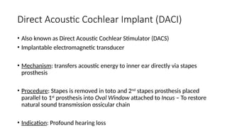 Direct Acoustic Cochlear Implant (DACI)
• Also known as Direct Acoustic Cochlear Stimulator (DACS)
• Implantable electromagnetic transducer
• Mechanism: transfers acoustic energy to inner ear directly via stapes
prosthesis
• Procedure: Stapes is removed in toto and 2nd
stapes prosthesis placed
parallel to 1st
prosthesis into Oval Window attached to Incus – To restore
natural sound transmission ossicular chain
• Indication: Profound hearing loss
 