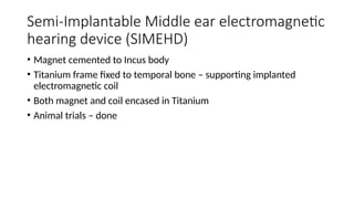Semi-Implantable Middle ear electromagnetic
hearing device (SIMEHD)
• Magnet cemented to Incus body
• Titanium frame fixed to temporal bone – supporting implanted
electromagnetic coil
• Both magnet and coil encased in Titanium
• Animal trials – done
 