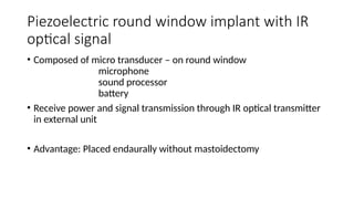 Piezoelectric round window implant with IR
optical signal
• Composed of micro transducer – on round window
microphone
sound processor
battery
• Receive power and signal transmission through IR optical transmitter
in external unit
• Advantage: Placed endaurally without mastoidectomy
 