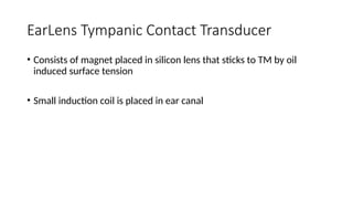 EarLens Tympanic Contact Transducer
• Consists of magnet placed in silicon lens that sticks to TM by oil
induced surface tension
• Small induction coil is placed in ear canal
 