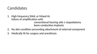 Candidates
1. High frequency SNHL or Mixed HL
failure of amplification with
conventional hearing aids ± stapedotomy
bone conduction implants
2. No skin condition preventing attachment of external component
3. Medically fit for surgery and anesthesia
 