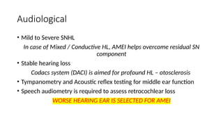 Audiological
• Mild to Severe SNHL
In case of Mixed / Conductive HL, AMEI helps overcome residual SN
component
• Stable hearing loss
Codacs system (DACI) is aimed for profound HL – otosclerosis
• Tympanometry and Acoustic reflex testing for middle ear function
• Speech audiometry is required to assess retrocochlear loss
WORSE HEARING EAR IS SELECTED FOR AMEI
 