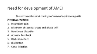 Need for development of AMEI
To overcome the short comings of conventional hearing aids
PHYSICAL FACTORS
1. Insufficient gain
2. Distortion of spectral shape and phase shift
3. Non Linear distortion
4. Acoustic Feedback
5. Occlusion effect
6. Discomfort
7. Canal irritation
 